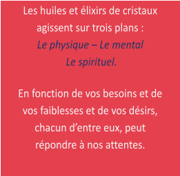 Les huiles et lixirs de cristaux agissent sur trois plans :  Le physique  Le mental   Le spirituel.  En fonction de vos besoins et de vos faiblesses et de vos dsirs, chacun dentre eux, peut rpondre  nos attentes.